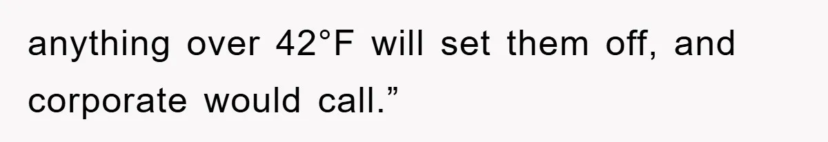 anything over 42°F will set them off, and corporate would call.”