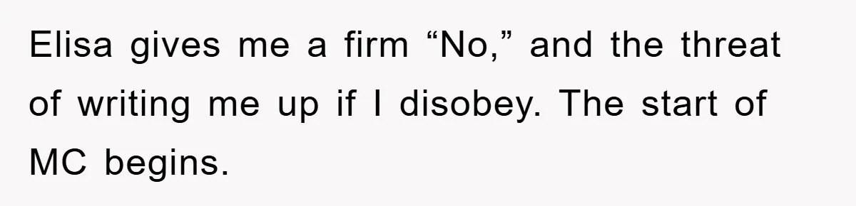 Elisa gives me a firm “No,” and the threat of writing me up if I disobey. The start of MC begins.