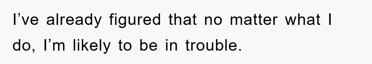 I’ve already figured that no matter what I do, I’m likely to be in trouble.