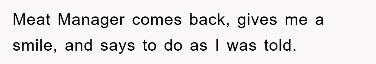 Meat Manager comes back, gives me a smile, and says to do as I was told.