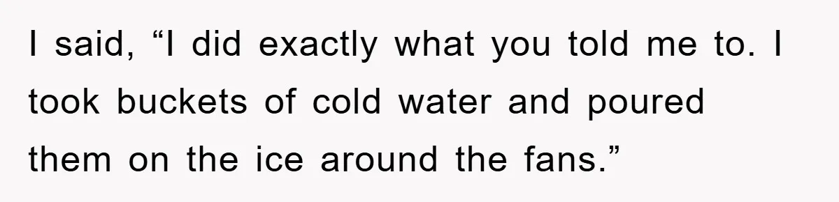 I said, “I did exactly what you told me to. I took buckets of cold water and poured them on the ice around the fans.”