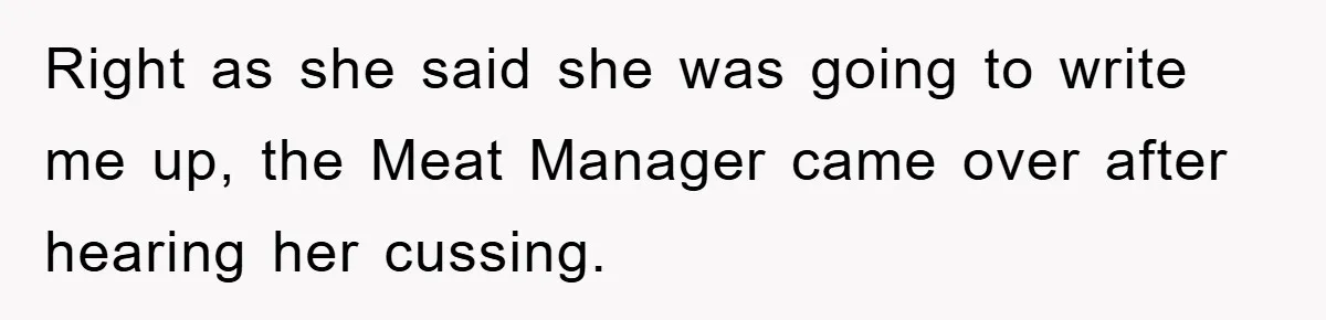 Right as she said she was going to write me up, the Meat Manager came over after hearing her cussing.