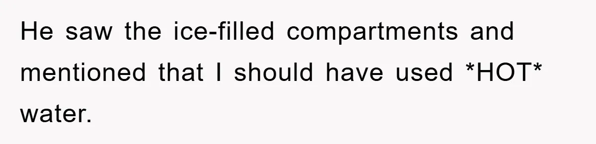 He saw the ice-filled compartments and mentioned that I should have used *HOT* water.