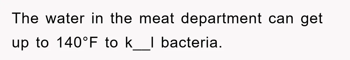 The water in the meat department can get up to 140°F to k__l bacteria.