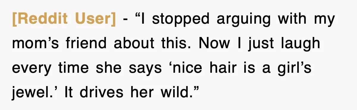 [Reddit User] - “I stopped arguing with my mom’s friend about this. Now I just laugh every time she says ‘nice hair is a girl’s jewel.’ It drives her wild.”