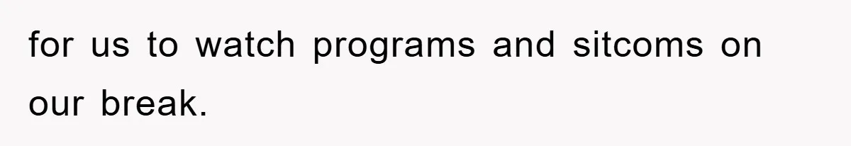 for us to watch programs and sitcoms on our break.
