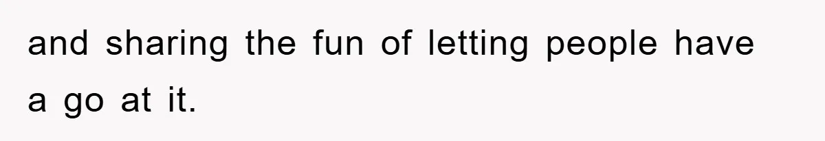 and sharing the fun of letting people have a go at it.