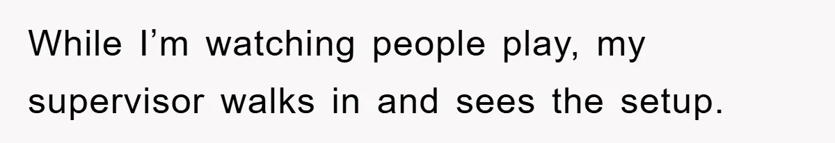 While I’m watching people play, my supervisor walks in and sees the setup.
