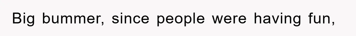 Big bummer, since people were having fun,