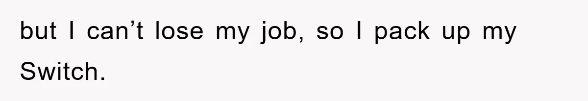 but I can’t lose my job, so I pack up my Switch.