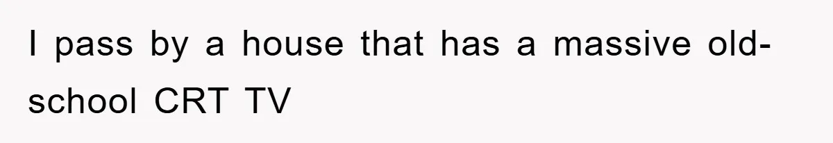 I pass by a house that has a massive old-school CRT TV