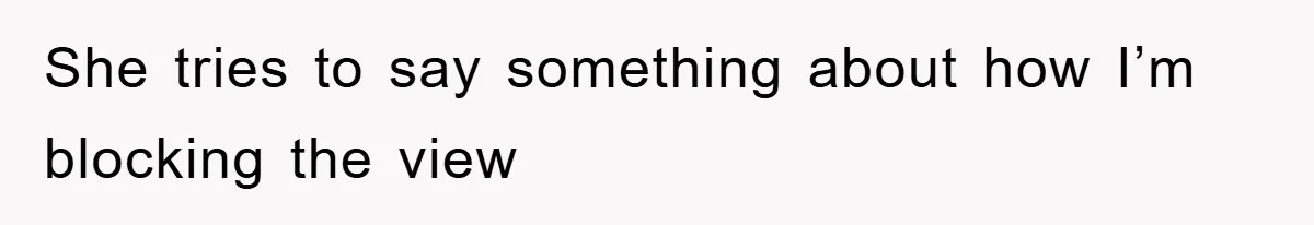 She tries to say something about how I’m blocking the view