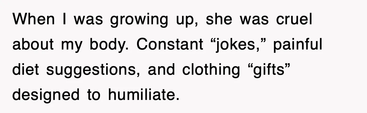 After Years Of Body-Shaming, This Daughter Finally Protected Her Child And Herself When I was growing up, she was cruel about my body. Constant “jokes,” painful diet suggestions, and clothing “gifts” designed to humiliate.