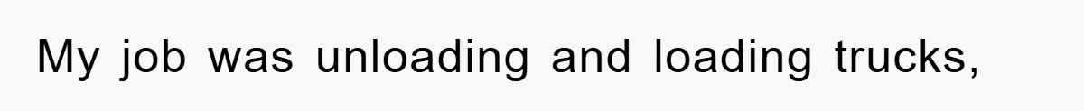 My job was unloading and loading trucks,