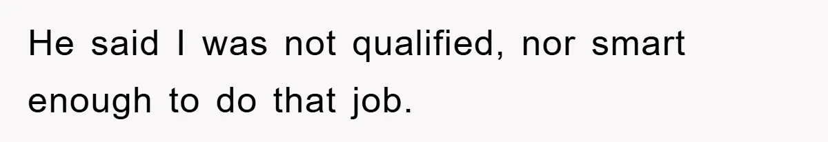 He said I was not qualified, nor smart enough to do that job.