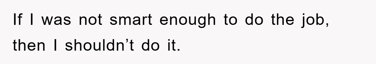 If I was not smart enough to do the job, then I shouldn’t do it.