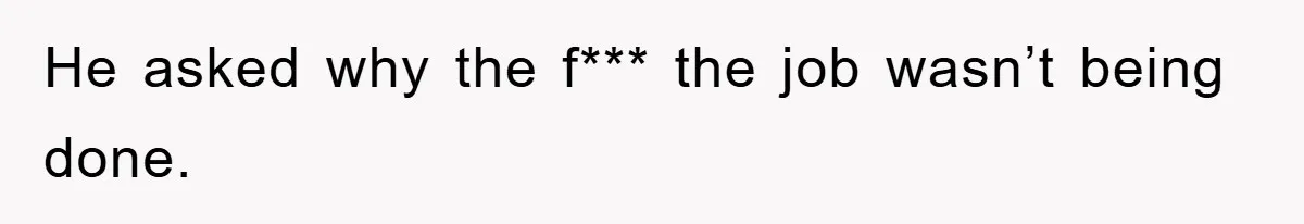 He asked why the f*** the job wasn’t being done.