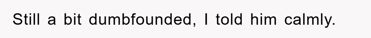 Still a bit dumbfounded, I told him calmly.