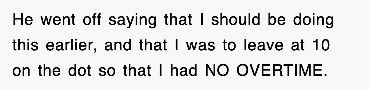He went off saying that I should be doing this earlier, and that I was to leave at 10 on the dot so that I had NO OVERTIME.