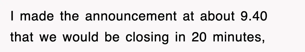 I made the announcement at about 9.40 that we would be closing in 20 minutes,