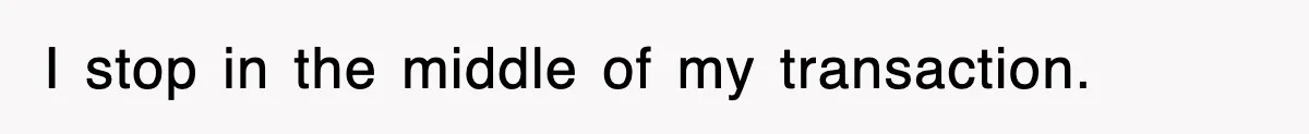 I stop in the middle of my transaction.