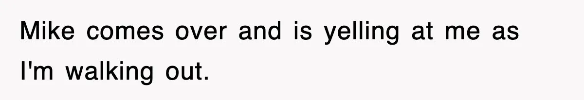 Mike comes over and is yelling at me as I'm walking out.
