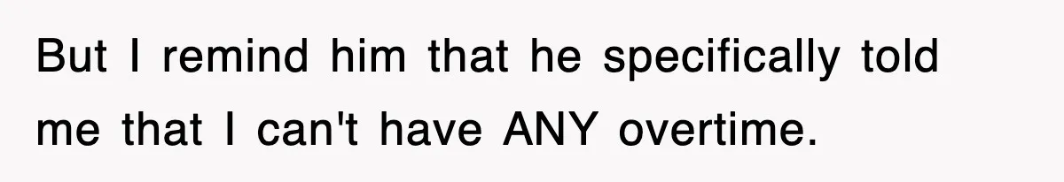 But I remind him that he specifically told me that I can't have ANY overtime.