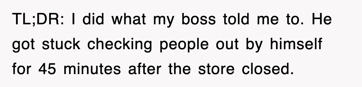 TL;DR: I did what my boss told me to. He got stuck checking people out by himself for 45 minutes after the store closed.