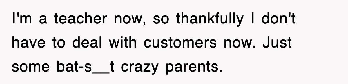 I'm a teacher now, so thankfully I don't have to deal with customers now. Just some bat-s__t crazy parents.