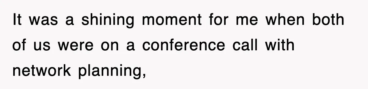 It was a shining moment for me when both of us were on a conference call with network planning,