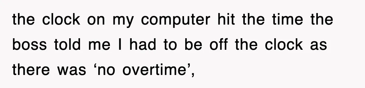 the clock on my computer hit the time the boss told me I had to be off the clock as there was ‘no overtime’,