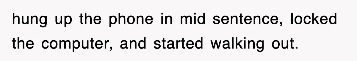hung up the phone in mid sentence, locked the computer, and started walking out.
