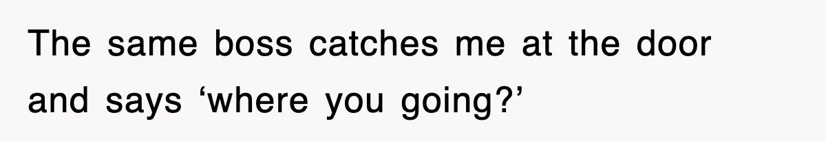 The same boss catches me at the door and says ‘where you going?’
