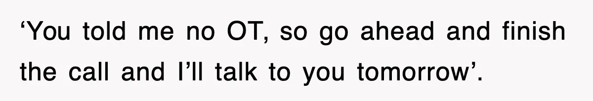 ‘You told me no OT, so go ahead and finish the call and I’ll talk to you tomorrow’.