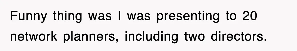 Funny thing was I was presenting to 20 network planners, including two directors.