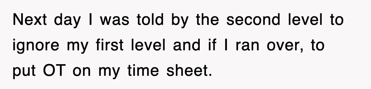 Next day I was told by the second level to ignore my first level and if I ran over, to put OT on my time sheet.