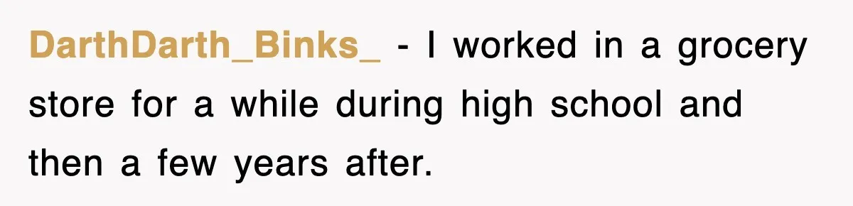 DarthDarth_Binks_ − I worked in a grocery store for a while during high school and then a few years after.