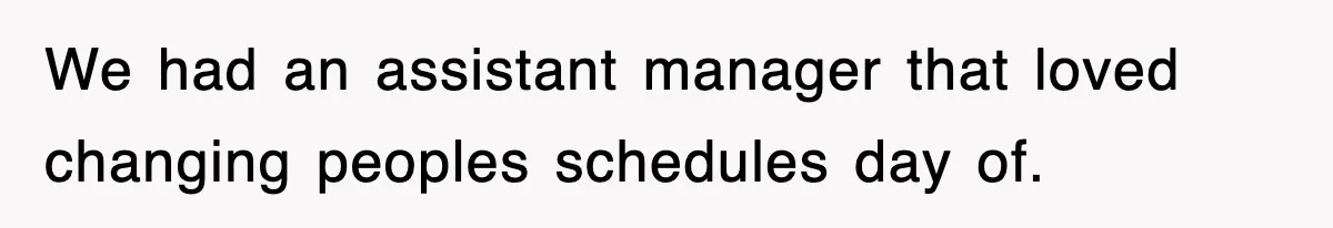 We had an assistant manager that loved changing peoples schedules day of.