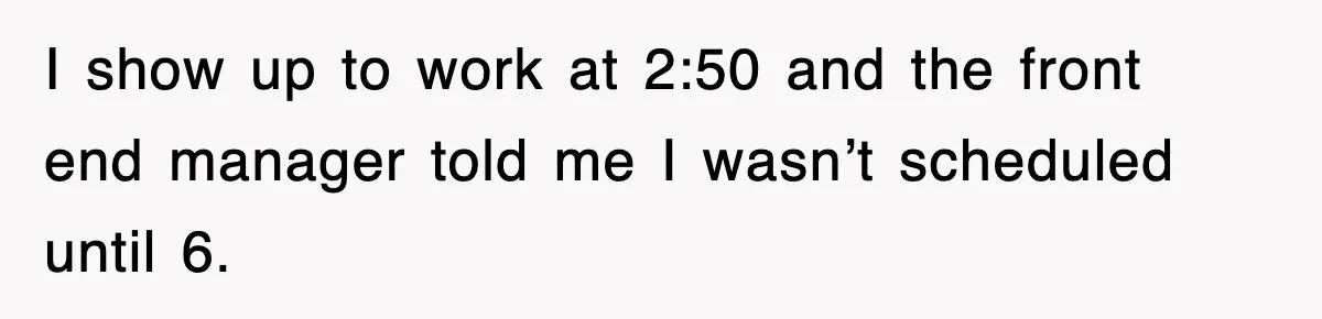 I show up to work at 2:50 and the front end manager told me I wasn’t scheduled until 6.