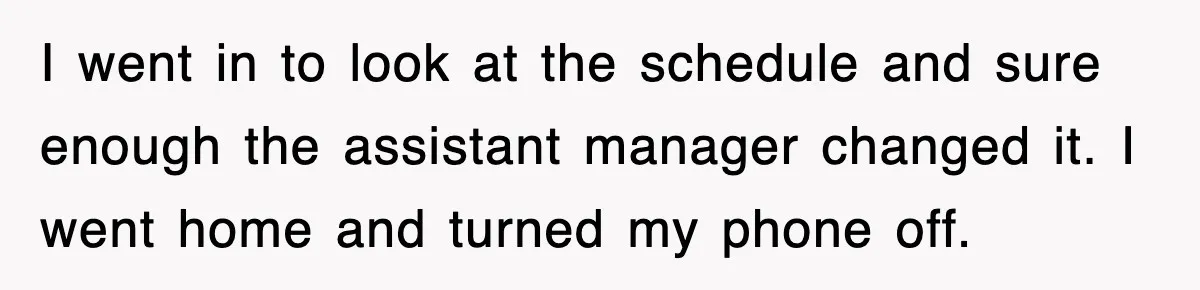 I went in to look at the schedule and sure enough the assistant manager changed it. I went home and turned my phone off.