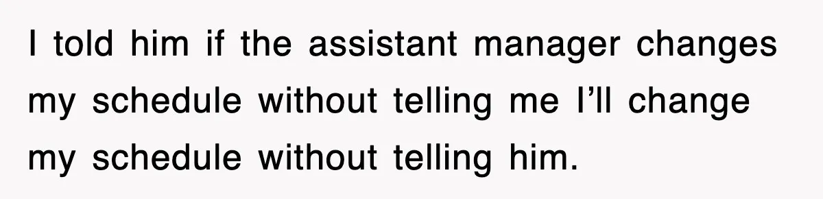 I told him if the assistant manager changes my schedule without telling me I’ll change my schedule without telling him.