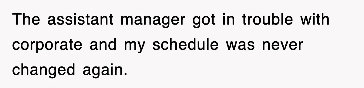 The assistant manager got in trouble with corporate and my schedule was never changed again.