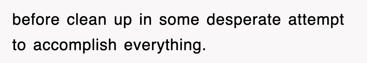 before clean up in some desperate attempt to accomplish everything.