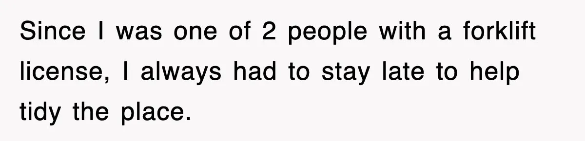 Since I was one of 2 people with a forklift license, I always had to stay late to help tidy the place.