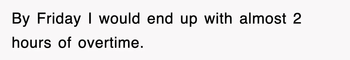 By Friday I would end up with almost 2 hours of overtime.