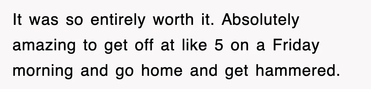 It was so entirely worth it. Absolutely amazing to get off at like 5 on a Friday morning and go home and get hammered.