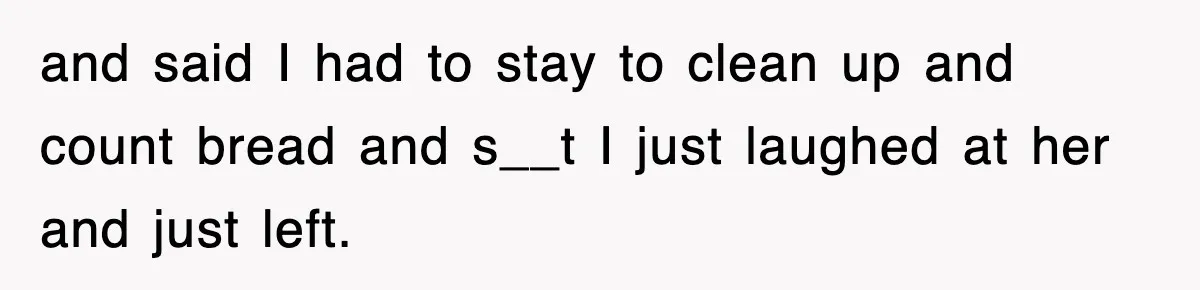 and said I had to stay to clean up and count bread and s__t I just laughed at her and just left.