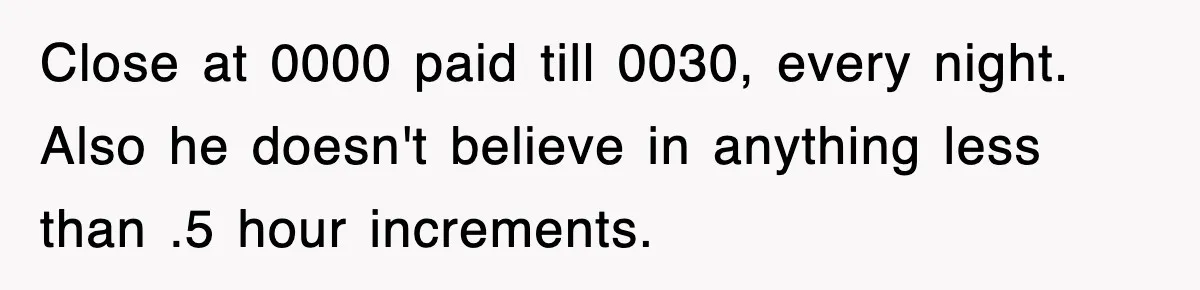Close at 0000 paid till 0030, every night. Also he doesn't believe in anything less than .5 hour increments.