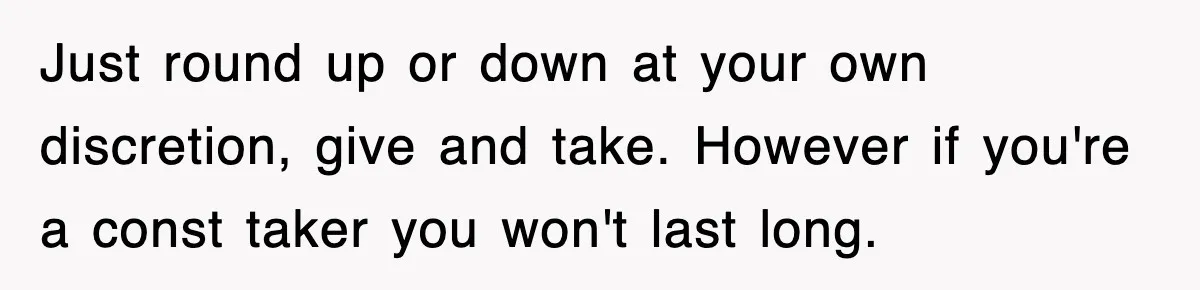 Just round up or down at your own discretion, give and take. However if you're a const taker you won't last long.