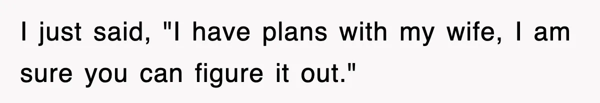 I just said, "I have plans with my wife, I am sure you can figure it out."